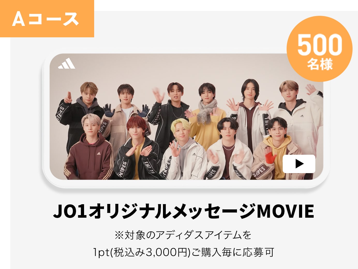 Aコース 500名様 JO1オリジナルメッセージMOVIE ※対象のアディダスアイテムを1pt(税込み3,000円)ご購入毎に応募可